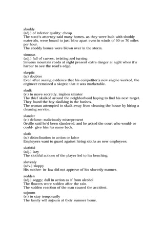 shoddy
(adj.) of inferior quality; cheap
The state's attorney said many homes, as they were built with shoddy
materials, were bound to just blow apart even in winds of 60 or 70 miles
per hour.
The shoddy homes were blown over in the storm.
sinuous
(adj.) full of curves; twisting and turning
Sinuous mountain roads at night present extra danger at night when it's
harder to see the road's edge.
skeptic
(n.) doubter
Even after seeing evidence that his competitor's new engine worked, the
engineer remained a skeptic that it was marketable.
skulk
(v.) to move secretly, implies sinister
The thief skulked around the neighborhood hoping to find his next target.
They found the boy skulking in the bushes.
The woman attempted to skulk away from cleaning the house by hiring a
cleaning service.
slander
(v.) defame; maliciously misrepresent
Orville said he'd been slandered, and he asked the court who would-or
could- give him his name back.
sloth
(n.) disinclination to action or labor
Employers want to guard against hiring sloths as new employees.
slothful
(adj.) lazy
The slothful actions of the player led to his benching.
slovenly
(adv.) sloppy
His mother-in-law did not approve of his slovenly manner.
sodden
(adj.) soggy; dull in action as if from alcohol
The flowers were sodden after the rain.
The sodden reaction of the man caused the accident.
sojourn
(v.) to stay temporarily
The family will sojourn at their summer home.
 
