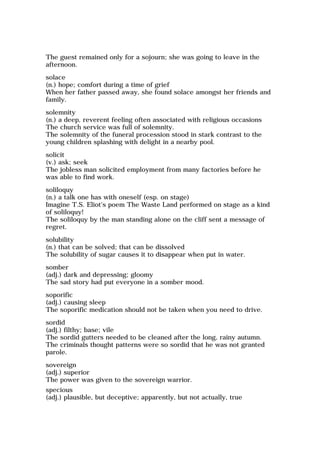 The guest remained only for a sojourn; she was going to leave in the
afternoon.
solace
(n.) hope; comfort during a time of grief
When her father passed away, she found solace amongst her friends and
family.
solemnity
(n.) a deep, reverent feeling often associated with religious occasions
The church service was full of solemnity.
The solemnity of the funeral procession stood in stark contrast to the
young children splashing with delight in a nearby pool.
solicit
(v.) ask; seek
The jobless man solicited employment from many factories before he
was able to find work.
soliloquy
(n.) a talk one has with oneself (esp. on stage)
Imagine T.S. Eliot's poem The Waste Land performed on stage as a kind
of soliloquy!
The soliloquy by the man standing alone on the cliff sent a message of
regret.
solubility
(n.) that can be solved; that can be dissolved
The solubility of sugar causes it to disappear when put in water.
somber
(adj.) dark and depressing; gloomy
The sad story had put everyone in a somber mood.
soporific
(adj.) causing sleep
The soporific medication should not be taken when you need to drive.
sordid
(adj.) filthy; base; vile
The sordid gutters needed to be cleaned after the long, rainy autumn.
The criminals thought patterns were so sordid that he was not granted
parole.
sovereign
(adj.) superior
The power was given to the sovereign warrior.
specious
(adj.) plausible, but deceptive; apparently, but not actually, true
 