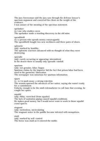 The jury forewoman said the jury saw through the defense lawyer's
specious argument and convicted his client on the weight of the
evidence.
I was unsure of the meaning of the specious statement.
spelunker
(n.) one who studies caves
The spelunker made a startling discovery in the old mine.
spendthrift
(n.) a person who spends money extravagantly
The spendthrift bought two new necklaces and three pairs of shoes.
splenetic
(adj.) marked by hostility
The splenetic warriors advanced with no thought of what they were
destroying.
sporadic
(adj.) rarely occurring or appearing; intermittent
In the desert there is usually only sporadic rainfall.
spurious
(adj.) not genuine, false; bogus
Spurious claims by the importer hid the fact that prison labor had been
used in the garments' fabrication.
The newspaper was notorious for spurious information.
spurn
(v.; n.) to push away; a strong rejection
The woman spurned the advances of her suitor, saying she wasn't ready
for a commitment.
Unlucky enough to be the ninth telemarketer to call Jane that evening, he
caught her spurn.
squalid
(adj.) filthy; wretched (from squalor)
The lack of sanitation piping caused squalid conditions.
He makes good money, but I would never want to work in those squalid
crawl spaces.
stagnant
(adj.) motionless, uncirculating
The stagnant water in the puddle became infested with mosquitoes.
staid
(adj.) marked by self-control
The horse was staid as it entered the stable.
 
