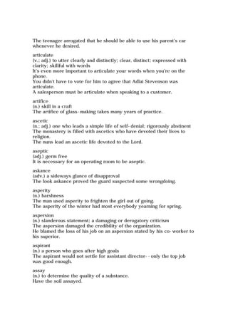 The teenager arrogated that he should be able to use his parent's car
whenever he desired.
articulate
(v.; adj.) to utter clearly and distinctly; clear, distinct; expressed with
clarity; skillful with words
It's even more important to articulate your words when you're on the
phone.
You didn't have to vote for him to agree that Adlai Stevenson was
articulate.
A salesperson must be articulate when speaking to a customer.
artifice
(n.) skill in a craft
The artifice of glass-making takes many years of practice.
ascetic
(n.; adj.) one who leads a simple life of self-denial; rigorously abstinent
The monastery is filled with ascetics who have devoted their lives to
religion.
The nuns lead an ascetic life devoted to the Lord.
aseptic
(adj.) germ free
It is necessary for an operating room to be aseptic.
askance
(adv.) a sideways glance of disapproval
The look askance proved the guard suspected some wrongdoing.
asperity
(n.) harshness
The man used asperity to frighten the girl out of going.
The asperity of the winter had most everybody yearning for spring.
aspersion
(n.) slanderous statement; a damaging or derogatory criticism
The aspersion damaged the credibility of the organization.
He blamed the loss of his job on an aspersion stated by his co-worker to
his superior.
aspirant
(n.) a person who goes after high goals
The aspirant would not settle for assistant director--only the top job
was good enough.
assay
(n.) to determine the quality of a substance.
Have the soil assayed.
 