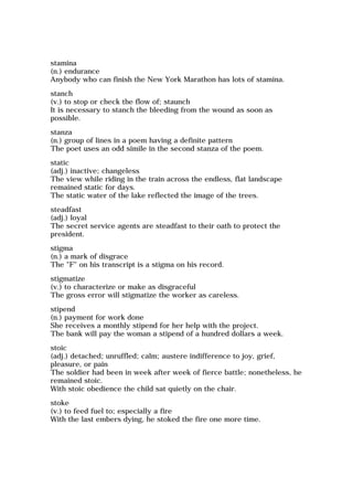 stamina
(n.) endurance
Anybody who can finish the New York Marathon has lots of stamina.
stanch
(v.) to stop or check the flow of; staunch
It is necessary to stanch the bleeding from the wound as soon as
possible.
stanza
(n.) group of lines in a poem having a definite pattern
The poet uses an odd simile in the second stanza of the poem.
static
(adj.) inactive; changeless
The view while riding in the train across the endless, flat landscape
remained static for days.
The static water of the lake reflected the image of the trees.
steadfast
(adj.) loyal
The secret service agents are steadfast to their oath to protect the
president.
stigma
(n.) a mark of disgrace
The "F" on his transcript is a stigma on his record.
stigmatize
(v.) to characterize or make as disgraceful
The gross error will stigmatize the worker as careless.
stipend
(n.) payment for work done
She receives a monthly stipend for her help with the project.
The bank will pay the woman a stipend of a hundred dollars a week.
stoic
(adj.) detached; unruffled; calm; austere indifference to joy, grief,
pleasure, or pain
The soldier had been in week after week of fierce battle; nonetheless, he
remained stoic.
With stoic obedience the child sat quietly on the chair.
stoke
(v.) to feed fuel to; especially a fire
With the last embers dying, he stoked the fire one more time.
 