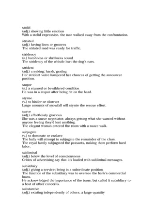 stolid
(adj.) showing little emotion
With a stolid expression, the man walked away from the confrontation.
striated
(adj.) having lines or grooves
The striated road was ready for traffic.
stridency
(n.) harshness or shrillness sound
The stridency of the whistle hurt the dog's ears.
strident
(adj.) creaking; harsh, grating
Her strident voice hampered her chances of getting the announcer
position.
stupor
(n.) a stunned or bewildered condition
He was in a stupor after being hit on the head.
stymie
(v.) to hinder or obstruct
Large amounts of snowfall will stymie the rescue effort.
suave
(adj.) effortlessly gracious
She was a suave negotiator, always getting what she wanted without
anyone feeling they'd lost anything.
The elegant woman entered the room with a suave walk.
subjugate
(v.) to dominate or enslave
The bully will attempt to subjugate the remainder of the class.
The royal family subjugated the peasants, making them perform hard
labor.
subliminal
(adj.) below the level of consciousness
Critics of advertising say that it's loaded with subliminal messages.
subsidiary
(adj.) giving a service; being in a subordinate position
The function of the subsidiary was to oversee the bank's commercial
loans.
He acknowledged the importance of the issue, but called it subsidiary to
a host of other concerns.
substantive
(adj.) existing independently of others; a large quantity
 