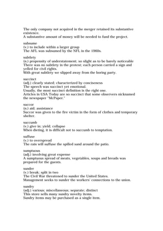 The only company not acquired in the merger retained its substantive
existence.
A substantive amount of money will be needed to fund the project.
subsume
(v.) to include within a larger group
The AFL was subsumed by the NFL in the 1960s.
subtlety
(n.) propensity of understatement; so slight as to be barely noticeable
There was no subtlety in the protest; each person carried a sign and
yelled for civil rights.
With great subtlety we slipped away from the boring party.
succinct
(adj.) clearly stated; characterized by conciseness
The speech was succinct yet emotional.
Usually, the most succinct definition is the right one.
Articles in USA Today are so succinct that some observers nicknamed
the newspaper "McPaper."
succor
(n.) aid; assistance
Succor was given to the fire victim in the form of clothes and temporary
shelter.
succumb
(v.) give in; yield; collapse
When dieting, it is difficult not to succumb to temptation.
suffuse
(v.) to overspread
The rain will suffuse the spilled sand around the patio.
sumptuous
(adj.) involving great expense
A sumptuous spread of meats, vegetables, soups and breads was
prepared for the guests.
sunder
(v.) break; split in two
The Civil War threatened to sunder the United States.
Management seeks to sunder the workers' connections to the union.
sundry
(adj.) various; miscellaneous; separate; distinct
This store sells many sundry novelty items.
Sundry items may be purchased as a single item.
 