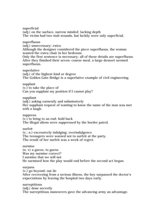 superficial
(adj.) on the surface, narrow minded; lacking depth
The victim had two stab wounds, but luckily were only superficial.
superfluous
(adj.) unnecessary; extra
Although the designer considered the piece superfluous, the woman
wanted the extra chair in her bedroom.
Only the first sentence is necessary; all of these details are superfluous.
After they finished their seven-course meal, a large dessert seemed
superfluous.
superlative
(adj.) of the highest kind or degree
The Golden Gate Bridge is a superlative example of civil engineering.
supplant
(v.) to take the place of
Can you supplant my position if I cannot play?
suppliant
(adj.) asking earnestly and submissively
Her suppliant request of wanting to know the name of the man was met
with a laugh.
suppress
(v.) to bring to an end; hold back
The illegal aliens were suppressed by the border patrol.
surfeit
(v.; n.) excessively indulging; overindulgence
The teenagers were warned not to surfeit at the party.
The result of her surfeit was a week of regret.
surmise
(n; v) a guess; to guess
Was my surmise correct?
I surmise that we will not
He surmised how the play would end before the second act began.
surpass
(v.) go beyond; out do
After recovering from a serious illness, the boy surpassed the doctor's
expectations by leaving the hospital two days early.
surreptitious
(adj.) done secretly
The surreptitious maneuvers gave the advancing army an advantage.
 