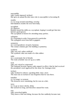 susceptible
(adj.) easily imposed; inclined
She gets an annual flu shot since she is susceptible to becoming ill.
swathe
(v.) to wrap around something; envelop
Soft blankets swathe the new born baby.
sycophant
(n.) flatterer
Rodolfo honed his skills as a sycophant, hoping it would get him into
Sylvia's good graces.
The sycophant is known for attending many parties.
syllogism
(n.) reasoning in order from general to particular
The syllogism went from fish to guppies.
symmetry
(n.) correspondence of parts; harmony
The roman columns give the building a symmetry.
synthetic
(adj.) not real, rather artificial
The synthetic skin was made of a thin rubber.
table
(n.) a systematic list of details
The train schedule was set up as a table.
tacit
(adj.) not voiced or expressed
The National Security Agency aide argued, in effect, that he had received
the president's tacit approval for the arms-for-hostages deal.
taciturn
(adj.) inclined to silence; speaking little; dour, stern
The man was so taciturn it was forgotten that he was there.
tantalize
(v.) to tempt; to torment
The desserts were tantalizing, but he was on a diet.
tarry
(v.) to go or move slowly; delay
She tarried too long, and therefore missed her train.
taut
(adj.) stretched tightly
They knew a fish was biting, because the line suddenly became taut.
 