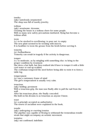 tawdry
(adj.) tastelessly ornamented
The shop was full of tawdry jewelry.
tedious
(adj.) wearisome, tiresome
Cleaning the house is a tedious chore for some people.
With so many new safety precautions instituted, flying has become a
tedious affair.
teem
(v.) to be stocked to overflowing; to pour out; to empty
The new plant seemed to be teeming with insects.
It is healthier to teem the grease from the broth before serving it.
temerity
(n.) foolhardiness
Temerity can result in tragedy if the activity is dangerous.
temper
(v.) to moderate, as by mingling with something else; to bring to the
proper condition by treatment
She drew a hot bath, but then realized she'd have to temper it with a little
cool water or end up scalded.
The craftsman tempered the steel before being able to twist it to form a
table leg.
temperament
(n.) one's customary frame of mind
The girl's temperament is usually very calm.
tenacious
(adj.) holding; persistent
With a tenacious grip, the man was finally able to pull the nail from the
wall.
After his tenacious pleas, she finally conceded.
His hold on his dreams is as tenacious as anyone I know.
tenet
(n.) a principle accepted as authoritative
The tenets of socialism were explained in the book.
tensile
(adj.) undergoing or exerting tension
The pipeline was capable of flexing to withstand the tremendous tensile
strain that might accompany an seismic movement.
tentative
(adj.) not confirmed; indefinite
 