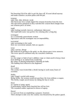 Not knowing if he'd be able to get the days off, Al went ahead anyway
and made tentative vacation plans with his pal.
tenuous
(adj.) thin, slim, delicate; weak
The hurricane force winds ripped the tenuous branches from the tree.
The spectators panicked as they watched the cement block dangle from
one tenuous piece of twine.
tepid
(adj.) lacking warmth, interest, enthusiasm; lukewarm
The tepid bath water was perfect for relaxing after a long day.
termagant
(n.) a constantly quarrelsome woman
Agreement with the termagant was an impossibility.
terrestrial
(adj.) pertaining to the earth
Deer are terrestrial animals; fish are aquatic.
terse
(adj.) concise; abrupt
She believed in getting to the point, so she always gave terse answers.
The terse speech contained only the essential comments.
tether
(n.) the range or limit of one's abilities; rope or chain used to keep a boat
from drifting or an animal from wandering
My tether of playing basketball is shooting air balls.
The bulldog was tethered to his doghouse.
thrall
(n.) a slave
The worker was treated like a thrall, having to work many hours of
overtime.
thrifty
(adj.) frugal, careful with money
Being thrifty, the woman would not purchase the item without a coupon.
The thrifty couple saved money by taking the bus to work.
throe
(n.) spasm or pang; agony
A particularly violent throe knocked her off her feet.
The wounded soldier squirmed in throes of agony.
thwart
(v.) prevent from accomplishing a purpose; frustrate
Their attempt to take over the country was thwarted by the palace guard.
 
