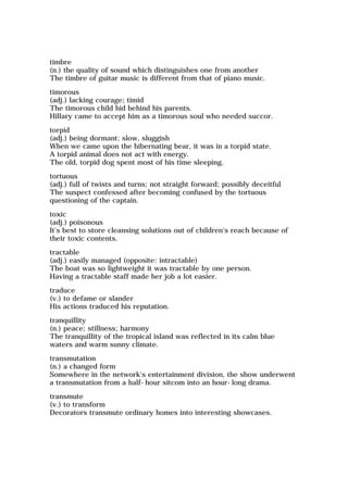 timbre
(n.) the quality of sound which distinguishes one from another
The timbre of guitar music is different from that of piano music.
timorous
(adj.) lacking courage; timid
The timorous child hid behind his parents.
Hillary came to accept him as a timorous soul who needed succor.
torpid
(adj.) being dormant; slow, sluggish
When we came upon the hibernating bear, it was in a torpid state.
A torpid animal does not act with energy.
The old, torpid dog spent most of his time sleeping.
tortuous
(adj.) full of twists and turns; not straight forward; possibly deceitful
The suspect confessed after becoming confused by the tortuous
questioning of the captain.
toxic
(adj.) poisonous
It's best to store cleansing solutions out of children's reach because of
their toxic contents.
tractable
(adj.) easily managed (opposite: intractable)
The boat was so lightweight it was tractable by one person.
Having a tractable staff made her job a lot easier.
traduce
(v.) to defame or slander
His actions traduced his reputation.
tranquillity
(n.) peace; stillness; harmony
The tranquillity of the tropical island was reflected in its calm blue
waters and warm sunny climate.
transmutation
(n.) a changed form
Somewhere in the network's entertainment division, the show underwent
a transmutation from a half-hour sitcom into an hour-long drama.
transmute
(v.) to transform
Decorators transmute ordinary homes into interesting showcases.
 
