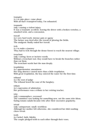 transpire
(v.) to take place; come about
With all that's transpired today, I'm exhausted.
traumatic
(adj.) causing a violent injury
It was a traumatic accident, leaving the driver with a broken vertebra, a
smashed wrist, and a concussion.
travail
(n.) very hard work; intense pain or agony
The farmer was tired after the travail of plowing the fields.
The analgesic finally ended her travail.
trek
(v.) to make a journey
They had to trek through the dense forest to reach the nearest village.
trenchant
(adj.) cutting; keen or incisive words
Without a trenchant tool, they would have to break the branches rather
than cut them.
The trenchant words hurt the man deeply.
trepidation
(n.) apprehension; uneasiness
Her long absence caused more than a little trepidation.
With great trepidation, the boy entered the water for the first time.
tribunal
(n.) the seat of judge
The tribunal heard the case of the burglary.
tribute
(n.) expression of admiration
Her performance was a tribute to her retiring teacher.
trite
(adj.) commonplace; overused
The committee was looking for something new, not the same trite ideas.
Eating tomato salads became trite after their excessive popularity.
trivial
(adj.) unimportant; small; worthless
Although her mother felt otherwise, she considered her dish washing
chore trivial.
troth
(n.) belief; faith; fidelity
The couple pledged troth to each other through their vows.
 