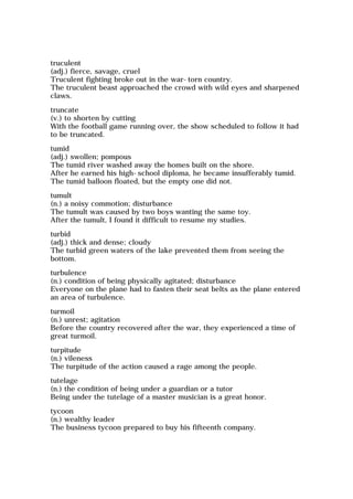 truculent
(adj.) fierce, savage, cruel
Truculent fighting broke out in the war-torn country.
The truculent beast approached the crowd with wild eyes and sharpened
claws.
truncate
(v.) to shorten by cutting
With the football game running over, the show scheduled to follow it had
to be truncated.
tumid
(adj.) swollen; pompous
The tumid river washed away the homes built on the shore.
After he earned his high-school diploma, he became insufferably tumid.
The tumid balloon floated, but the empty one did not.
tumult
(n.) a noisy commotion; disturbance
The tumult was caused by two boys wanting the same toy.
After the tumult, I found it difficult to resume my studies.
turbid
(adj.) thick and dense; cloudy
The turbid green waters of the lake prevented them from seeing the
bottom.
turbulence
(n.) condition of being physically agitated; disturbance
Everyone on the plane had to fasten their seat belts as the plane entered
an area of turbulence.
turmoil
(n.) unrest; agitation
Before the country recovered after the war, they experienced a time of
great turmoil.
turpitude
(n.) vileness
The turpitude of the action caused a rage among the people.
tutelage
(n.) the condition of being under a guardian or a tutor
Being under the tutelage of a master musician is a great honor.
tycoon
(n.) wealthy leader
The business tycoon prepared to buy his fifteenth company.
 