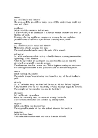 assess
(v.) to estimate the value of
She assessed the possible rewards to see if the project was worth her
time and effort.
assiduous
(adj.) carefully attentive; industrious
It is necessary to be assiduous if a person wishes to make the most of
his time at work.
He enjoys having assiduous employees because he can explain a
procedure once and have it performed correctly every time.
assuage
(v.) to relieve; ease; make less severe
Medication should assuage the pain.
The medication helped assuage the pain of the wound.
astringent
(n.; adj.) a substance that contracts bodily tissues; causing contraction;
tightening; stern, austere
After the operation an astringent was used on his skin so that the
stretched area would return to normal.
The downturn in sales caused the CEO to impose astringent measures.
Her astringent remarks at the podium would not soon be forgotten.
astute
(adj.) cunning; sly; crafty
The astute lawyer's questioning convinced the jury of the defendant's
guilt.
atrophy
(v.; n.) to waste away, as from lack of use; to wither; failure to grow
A few months after he lost his ability to walk, his legs began to atrophy.
The atrophy of the muscles was due to the injury.
attenuate
(v.) to thin out; to weaken
Water is commonly used to attenuate strong chemicals.
The chemist attenuated the solution by adding water.
atypical
(adj.) something that is abnormal
The atypical behavior of the wild animal alarmed the hunters.
audacious
(adj.) fearless; bold
The audacious soldier went into battle without a shield.
 