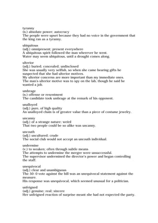 tyranny
(n.) absolute power; autocracy
The people were upset because they had no voice in the government that
the king ran as a tyranny.
ubiquitous
(adj.) omnipresent; present everywhere
A ubiquitous spirit followed the man wherever he went.
Water may seem ubiquitous, until a drought comes along.
ulterior
(adj.) buried; concealed; undisclosed
She was usually very selfish, so when she came bearing gifts he
suspected that she had ulterior motives.
My ulterior concerns are more important than my immediate ones.
The man's ulterior motive was to spy on the lab, though he said he
wanted a job.
umbrage
(n.) offense or resentment
The candidate took umbrage at the remark of his opponent.
unalloyed
(adj.) pure, of high quality
An unalloyed chain is of greater value than a piece of costume jewelry.
uncanny
(adj.) of a strange nature; weird
That two people could be so alike was uncanny.
uncouth
(adj.) uncultured; crude
The social club would not accept an uncouth individual.
undermine
(v.) to weaken; often through subtle means
The attempts to undermine the merger were unsuccessful.
The supervisor undermined the director's power and began controlling
the staff.
unequivocal
(adj.) clear and unambiguous
The 50-0 vote against the bill was an unequivocal statement against the
measure.
His response was unequivocal, which seemed unusual for a politician.
unfeigned
(adj.) genuine; real; sincere
Her unfeigned reaction of surprise meant she had not expected the party.
 