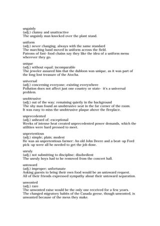 ungainly
(adj.) clumsy and unattractive
The ungainly man knocked over the plant stand.
uniform
(adj.) never changing, always with the same standard
The marching band moved in uniform across the field.
Patrons of fast-food chains say they like the idea of a uniform menu
wherever they go.
unique
(adj.) without equal; incomparable
The jeweler assured him that the dubloon was unique, as it was part of
the long lost treasure of the Atocha.
universal
(adj.) concerning everyone; existing everywhere
Pollution does not affect just one country or state- it's a universal
problem.
unobtrusive
(adj.) out of the way; remaining quietly in the background
The shy man found an unobtrusive seat in the far corner of the room.
It was easy to miss the unobtrusive plaque above the fireplace.
unprecedented
(adj.) unheard of; exceptional
Weeks of intense heat created unprecedented power demands, which the
utilities were hard pressed to meet.
unpretentious
(adj.) simple; plain; modest
He was an unpretentious farmer: An old John Deere and a beat-up Ford
pick-up were all he needed to get the job done.
unruly
(adj.) not submitting to discipline; disobedient
The unruly boys had to be removed from the concert hall.
untoward
(adj.) improper; unfortunate
Asking guests to bring their own food would be an untoward request.
All of their friends expressed sympathy about their untoward separation.
unwonted
(adj.) rare
The unwonted raise would be the only one received for a few years.
The changed migratory habits of the Canada geese, though unwonted, is
unwanted because of the mess they make.
 