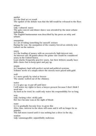upshot
(n.) the final act or result
The upshot of the debate was that the bill would be released to the floor.
urbane
(adj.) cultured; suave
The gala concert and dinner dance was attended by the most urbane
individuals.
The English businessman was described by his peers as witty and
urbane.
usurpation
(n.) art of taking something for oneself; seizure
During the war, the usurpation of the country forced an entirely new
culture on the natives.
usury
(n.) the lending of money with an excessively high interest rate
An interest rate 30 points above the prime rate would be considered
usury in the United States.
Loan sharks frequently practice usury, but their debtors usually have
little choice but to keep quiet and pay up.
utopia
(n.) imaginary land with perfect social and political systems
Voltaire wrote of a utopia where the streets were paved with gold.
waft
(v.) move gently by wind or breeze
The smoke wafted out of the chimney.
waive
(v.) to give up; to put off until later
I will waive my rights to have a lawyer present because I don't think I
need one.
As hard as he tried, he could only waive his responsibility for so long.
wan
(adj.) lacking color; sickly pale
Her face became wan at the sight of blood.
wane
(v.) to gradually become less; to grow dim
After time, interest in the show will wane and it will no longer be as
popular.
The full moon waned until it was nothing but a sliver in the sky.
wanton
(adj.) unmanageable; unjustifiably malicious
 