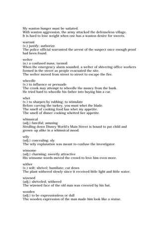 My wanton hunger must be satiated.
With wanton aggression, the army attacked the defenseless village.
It is hard to lose weight when one has a wanton desire for sweets.
warrant
(v.) justify; authorize
The police official warranted the arrest of the suspect once enough proof
had been found.
welter
(n.) a confused mass; turmoil
When the emergency alarm sounded, a welter of shivering office workers
formed in the street as people evacuated the site.
The welter moved from street to street to escape the fire.
wheedle
(v.) to influence or persuade
The crook may attempt to wheedle the money from the bank.
He tried hard to wheedle his father into buying him a car.
whet
(v.) to sharpen by rubbing; to stimulate
Before carving the turkey, you must whet the blade.
The smell of cooking food has whet my appetite.
The smell of dinner cooking whetted her appetite.
whimsical
(adj.) fanciful; amusing
Strolling down Disney World's Main Street is bound to put child and
grown-up alike in a whimsical mood.
wily
(adj.) concealing; sly
The wily explanation was meant to confuse the investigator.
winsome
(adj.) charming; sweetly attractive
His winsome words moved the crowd to love him even more.
wither
(v.) wilt; shrivel; humiliate; cut down
The plant withered slowly since it received little light and little water.
wizened
(adj.) shriveled; withered
The wizened face of the old man was covered by his hat.
wooden
(adj.) to be expressionless or dull
The wooden expression of the man made him look like a statue.
 