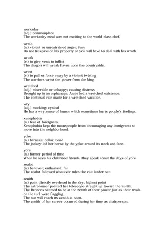 workaday
(adj.) commonplace
The workaday meal was not exciting to the world class chef.
wrath
(n.) violent or unrestrained anger; fury
Do not trespass on his property or you will have to deal with his wrath.
wreak
(v.) to give vent; to inflict
The dragon will wreak havoc upon the countryside.
wrest
(v.) to pull or force away by a violent twisting
The warriors wrest the power from the king.
wretched
(adj.) miserable or unhappy; causing distress
Brought up in an orphanage, Annie led a wretched existence.
The continual rain made for a wretched vacation.
wry
(adj.) mocking; cynical
He has a wry sense of humor which sometimes hurts people's feelings.
xenophobia
(n.) fear of foreigners
Xenophobia kept the townspeople from encouraging any immigrants to
move into the neighborhood.
yoke
(n.) harness; collar; bond
The jockey led her horse by the yoke around its neck and face.
yore
(n.) former period of time
When he sees his childhood friends, they speak about the days of yore.
zealot
(n.) believer; enthusiast; fan
The zealot followed whatever rules the cult leader set.
zenith
(n.) point directly overhead in the sky; highest point
The astronomer pointed her telescope straight up toward the zenith.
The Broncos seemed to be at the zenith of their power just as their rivals
on the turf were flagging.
The sun will reach its zenith at noon.
The zenith of her career occurred during her time as chairperson.
 