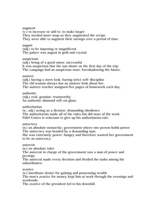 augment
(v.) to increase or add to; to make larger
They needed more soup so they augmented the recipe.
They were able to augment their savings over a period of time.
august
(adj.) to be imposing or magnificent
The palace was august in gold and crystal.
auspicious
(adj.) being of a good omen; successful
It was auspicious that the sun shone on the first day of the trip.
The campaign had an auspicious start, foreshadowing the future.
austere
(adj.) having a stern look; having strict self-discipline
The old woman always has an austere look about her.
The austere teacher assigned five pages of homework each day.
authentic
(adj.) real; genuine; trustworthy
An authentic diamond will cut glass.
authoritarian
(n.; adj.) acting as a dictator; demanding obedience
The authoritarian made all of the rules but did none of the work.
Fidel Castro is reluctant to give up his authoritarian rule.
autocracy
(n.) an absolute monarchy; government where one person holds power
The autocracy was headed by a demanding man.
She was extremely power-hungry and therefore wanted her government
to be an autocracy.
autocrat
(n.) an absolute ruler
The autocrat in charge of the government was a man of power and
prestige.
The autocrat made every decision and divided the tasks among his
subordinates.
avarice
(n.) inordinate desire for gaining and possessing wealth
The man's avarice for money kept him at work through the evenings and
weekends.
The avarice of the president led to his downfall.
 