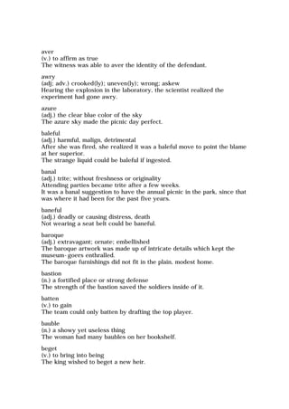 aver
(v.) to affirm as true
The witness was able to aver the identity of the defendant.
awry
(adj; adv.) crooked(ly); uneven(ly); wrong; askew
Hearing the explosion in the laboratory, the scientist realized the
experiment had gone awry.
azure
(adj.) the clear blue color of the sky
The azure sky made the picnic day perfect.
baleful
(adj.) harmful, malign, detrimental
After she was fired, she realized it was a baleful move to point the blame
at her superior.
The strange liquid could be baleful if ingested.
banal
(adj.) trite; without freshness or originality
Attending parties became trite after a few weeks.
It was a banal suggestion to have the annual picnic in the park, since that
was where it had been for the past five years.
baneful
(adj.) deadly or causing distress, death
Not wearing a seat belt could be baneful.
baroque
(adj.) extravagant; ornate; embellished
The baroque artwork was made up of intricate details which kept the
museum-goers enthralled.
The baroque furnishings did not fit in the plain, modest home.
bastion
(n.) a fortified place or strong defense
The strength of the bastion saved the soldiers inside of it.
batten
(v.) to gain
The team could only batten by drafting the top player.
bauble
(n.) a showy yet useless thing
The woman had many baubles on her bookshelf.
beget
(v.) to bring into being
The king wished to beget a new heir.
 