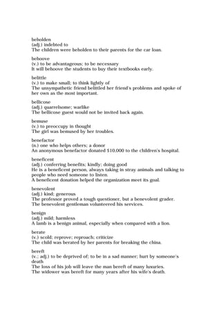 beholden
(adj.) indebted to
The children were beholden to their parents for the car loan.
behoove
(v.) to be advantageous; to be necessary
It will behoove the students to buy their textbooks early.
belittle
(v.) to make small; to think lightly of
The unsympathetic friend belittled her friend's problems and spoke of
her own as the most important.
bellicose
(adj.) quarrelsome; warlike
The bellicose guest would not be invited back again.
bemuse
(v.) to preoccupy in thought
The girl was bemused by her troubles.
benefactor
(n.) one who helps others; a donor
An anonymous benefactor donated $10,000 to the children's hospital.
beneficent
(adj.) conferring benefits; kindly; doing good
He is a beneficent person, always taking in stray animals and talking to
people who need someone to listen.
A beneficent donation helped the organization meet its goal.
benevolent
(adj.) kind; generous
The professor proved a tough questioner, but a benevolent grader.
The benevolent gentleman volunteered his services.
benign
(adj.) mild; harmless
A lamb is a benign animal, especially when compared with a lion.
berate
(v.) scold; reprove; reproach; criticize
The child was berated by her parents for breaking the china.
bereft
(v.; adj.) to be deprived of; to be in a sad manner; hurt by someone's
death
The loss of his job will leave the man bereft of many luxuries.
The widower was bereft for many years after his wife's death.
 