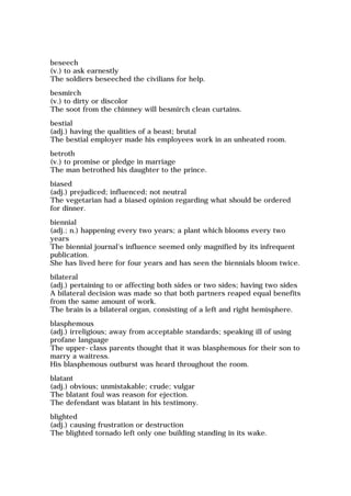 beseech
(v.) to ask earnestly
The soldiers beseeched the civilians for help.
besmirch
(v.) to dirty or discolor
The soot from the chimney will besmirch clean curtains.
bestial
(adj.) having the qualities of a beast; brutal
The bestial employer made his employees work in an unheated room.
betroth
(v.) to promise or pledge in marriage
The man betrothed his daughter to the prince.
biased
(adj.) prejudiced; influenced; not neutral
The vegetarian had a biased opinion regarding what should be ordered
for dinner.
biennial
(adj.; n.) happening every two years; a plant which blooms every two
years
The biennial journal's influence seemed only magnified by its infrequent
publication.
She has lived here for four years and has seen the biennials bloom twice.
bilateral
(adj.) pertaining to or affecting both sides or two sides; having two sides
A bilateral decision was made so that both partners reaped equal benefits
from the same amount of work.
The brain is a bilateral organ, consisting of a left and right hemisphere.
blasphemous
(adj.) irreligious; away from acceptable standards; speaking ill of using
profane language
The upper-class parents thought that it was blasphemous for their son to
marry a waitress.
His blasphemous outburst was heard throughout the room.
blatant
(adj.) obvious; unmistakable; crude; vulgar
The blatant foul was reason for ejection.
The defendant was blatant in his testimony.
blighted
(adj.) causing frustration or destruction
The blighted tornado left only one building standing in its wake.
 