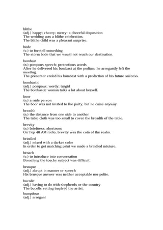 blithe
(adj.) happy; cheery; merry; a cheerful disposition
The wedding was a blithe celebration.
The blithe child was a pleasant surprise.
bode
(v.) to foretell something
The storm bode that we would not reach our destination.
bombast
(n.) pompous speech; pretentious words
After he delivered his bombast at the podium, he arrogantly left the
meeting.
The presenter ended his bombast with a prediction of his future success.
bombastic
(adj.) pompous; wordy; turgid
The bombastic woman talks a lot about herself.
boor
(n.) a rude person
The boor was not invited to the party, but he came anyway.
breadth
(n.) the distance from one side to another
The table cloth was too small to cover the breadth of the table.
brevity
(n.) briefness; shortness
On Top 40 AM radio, brevity was the coin of the realm.
brindled
(adj.) mixed with a darker color
In order to get matching paint we made a brindled mixture.
broach
(v.) to introduce into conversation
Broaching the touchy subject was difficult.
brusque
(adj.) abrupt in manner or speech
His brusque answer was neither acceptable nor polite.
bucolic
(adj.) having to do with shepherds or the country
The bucolic setting inspired the artist.
bumptious
(adj.) arrogant
 