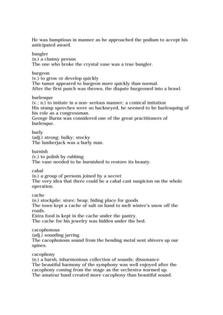 He was bumptious in manner as he approached the podium to accept his
anticipated award.
bungler
(n.) a clumsy person
The one who broke the crystal vase was a true bungler.
burgeon
(v.) to grow or develop quickly
The tumor appeared to burgeon more quickly than normal.
After the first punch was thrown, the dispute burgeoned into a brawl.
burlesque
(v.; n.) to imitate in a non-serious manner; a comical imitation
His stump speeches were so hackneyed, he seemed to be burlesquing of
his role as a congressman.
George Burns was considered one of the great practitioners of
burlesque.
burly
(adj.) strong; bulky; stocky
The lumberjack was a burly man.
burnish
(v.) to polish by rubbing
The vase needed to be burnished to restore its beauty.
cabal
(n.) a group of persons joined by a secret
The very idea that there could be a cabal cast suspicion on the whole
operation.
cache
(n.) stockpile; store; heap; hiding place for goods
The town kept a cache of salt on hand to melt winter's snow off the
roads.
Extra food is kept in the cache under the pantry.
The cache for his jewelry was hidden under the bed.
cacophonous
(adj.) sounding jarring
The cacophonous sound from the bending metal sent shivers up our
spines.
cacophony
(n.) a harsh, inharmonious collection of sounds; dissonance
The beautiful harmony of the symphony was well enjoyed after the
cacophony coming from the stage as the orchestra warmed up.
The amateur band created more cacophony than beautiful sound.
 