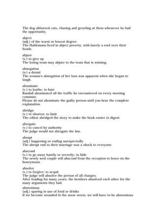 The dog abhorred cats, chasing and growling at them whenever he had
the opportunity.
abject
(adj.) of the worst or lowest degree
The Haldemans lived in abject poverty, with barely a roof over their
heads.
abjure
(v.) to give up
The losing team may abjure to the team that is winning.
abnegation
(n.) a denial
The woman's abnegation of her loss was apparent when she began to
laugh.
abominate
(v.) to loathe; to hate
Randall abominated all the traffic he encountered on every morning
commute.
Please do not abominate the guilty person until you hear the complete
explanation.
abridge
(v.) to shorten; to limit
The editor abridged the story to make the book easier to digest.
abrogate
(v.) to cancel by authority
The judge would not abrogate the law.
abrupt
(adj.) happening or ending unexpectedly
The abrupt end to their marriage was a shock to everyone.
abscond
(v.) to go away hastily or secretly; to hide
The newly wed couple will abscond from the reception to leave on the
honeymoon.
absolve
(v.) to forgive; to acquit
The judge will absolve the person of all charges.
After feuding for many years, the brothers absolved each other for the
many arguments they had.
abstemious
(adj.) sparing in use of food or drinks
If we become stranded in the snow storm, we will have to be abstemious
 