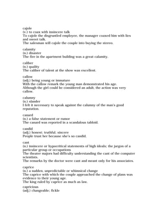 cajole
(v.) to coax with insincere talk
To cajole the disgruntled employee, the manager coaxed him with lies
and sweet talk.
The salesman will cajole the couple into buying the stereo.
calamity
(n.) disaster
The fire in the apartment building was a great calamity.
caliber
(n.) quality
The caliber of talent at the show was excellent.
callow
(adj.) being young or immature
With the callow remark the young man demonstrated his age.
Although the girl could be considered an adult, the action was very
callow.
calumny
(n.) slander
I felt it necessary to speak against the calumny of the man's good
reputation.
canard
(n.) a false statement or rumor
The canard was reported in a scandalous tabloid.
candid
(adj.) honest; truthful; sincere
People trust her because she's so candid.
cant
(n.) insincere or hypocritical statements of high ideals; the jargon of a
particular group or occupations
The theater majors had difficulty understanding the cant of the computer
scientists.
The remarks by the doctor were cant and meant only for his associates.
caprice
(n.) a sudden, unpredictable or whimsical change
The caprice with which the couple approached the change of plans was
evidence to their young age.
The king ruled by caprice as much as law.
capricious
(adj.) changeable; fickle
 