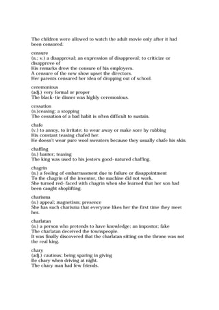 The children were allowed to watch the adult movie only after it had
been censored.
censure
(n.; v.) a disapproval; an expression of disapproval; to criticize or
disapprove of
His remarks drew the censure of his employers.
A censure of the new show upset the directors.
Her parents censured her idea of dropping out of school.
ceremonious
(adj.) very formal or proper
The black-tie dinner was highly ceremonious.
cessation
(n.)ceasing; a stopping
The cessation of a bad habit is often difficult to sustain.
chafe
(v.) to annoy, to irritate; to wear away or make sore by rubbing
His constant teasing chafed her.
He doesn't wear pure wool sweaters because they usually chafe his skin.
chaffing
(n.) banter; teasing
The king was used to his jesters good-natured chaffing.
chagrin
(n.) a feeling of embarrassment due to failure or disappointment
To the chagrin of the inventor, the machine did not work.
She turned red-faced with chagrin when she learned that her son had
been caught shoplifting.
charisma
(n.) appeal; magnetism; presence
She has such charisma that everyone likes her the first time they meet
her.
charlatan
(n.) a person who pretends to have knowledge; an impostor; fake
The charlatan deceived the townspeople.
It was finally discovered that the charlatan sitting on the throne was not
the real king.
chary
(adj.) cautious; being sparing in giving
Be chary when driving at night.
The chary man had few friends.
 