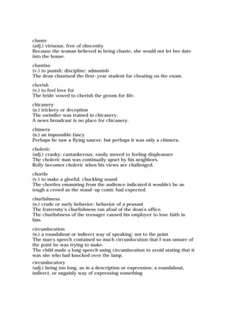 chaste
(adj.) virtuous; free of obscenity
Because the woman believed in being chaste, she would not let her date
into the house.
chastise
(v.) to punish; discipline; admonish
The dean chastised the first-year student for cheating on the exam.
cherish
(v.) to feel love for
The bride vowed to cherish the groom for life.
chicanery
(n.) trickery or deception
The swindler was trained in chicanery.
A news broadcast is no place for chicanery.
chimera
(n.) an impossible fancy
Perhaps he saw a flying saucer, but perhaps it was only a chimera.
choleric
(adj.) cranky; cantankerous; easily moved to feeling displeasure
The choleric man was continually upset by his neighbors.
Rolly becomes choleric when his views are challenged.
chortle
(v.) to make a gleeful, chuckling sound
The chortles emanating from the audience indicated it wouldn't be as
tough a crowd as the stand-up comic had expected.
churlishness
(n.) crude or surly behavior; behavior of a peasant
The fraternity's churlishness ran afoul of the dean's office.
The churlishness of the teenager caused his employer to lose faith in
him.
circumlocution
(n.) a roundabout or indirect way of speaking; not to the point
The man's speech contained so much circumlocution that I was unsure of
the point he was trying to make.
The child made a long speech using circumlocution to avoid stating that it
was she who had knocked over the lamp.
circumlocutory
(adj.) being too long, as in a description or expression; a roundabout,
indirect, or ungainly way of expressing something
 