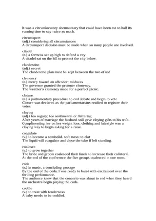 It was a circumlocutory documentary that could have been cut to half its
running time to say twice as much.
circumspect
(adj.) considering all circumstances
A circumspect decision must be made when so many people are involved.
citadel
(n.) a fortress set up high to defend a city
A citadel sat on the hill to protect the city below.
clandestine
(adj.) secret
The clandestine plan must be kept between the two of us!
clemency
(n.) mercy toward an offender; mildness
The governor granted the prisoner clemency.
The weather's clemency made for a perfect picnic.
cloture
(n.) a parliamentary procedure to end debate and begin to vote
Cloture was declared as the parliamentarians readied to register their
votes.
cloying
(adj.) too sugary; too sentimental or flattering
After years of marriage the husband still gave cloying gifts to his wife.
Complimenting her on her weight loss, clothing and hairstyle was a
cloying way to begin asking for a raise.
coagulate
(v.) to become a semisolid, soft mass; to clot
The liquid will coagulate and close the tube if left standing.
coalesce
(v.) to grow together
The bride and groom coalesced their funds to increase their collateral.
At the end of the conference the five groups coalesced in one room.
coda
(n.) in music, a concluding passage
By the end of the coda, I was ready to burst with excitement over the
thrilling performance.
The audience knew that the concerto was about to end when they heard
the orchestra begin playing the coda.
coddle
(v.) to treat with tenderness
A baby needs to be coddled.
 