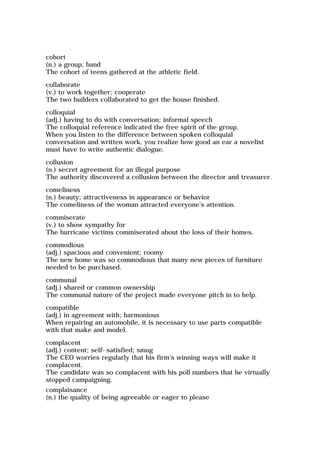 cohort
(n.) a group; band
The cohort of teens gathered at the athletic field.
collaborate
(v.) to work together; cooperate
The two builders collaborated to get the house finished.
colloquial
(adj.) having to do with conversation; informal speech
The colloquial reference indicated the free spirit of the group.
When you listen to the difference between spoken colloquial
conversation and written work, you realize how good an ear a novelist
must have to write authentic dialogue.
collusion
(n.) secret agreement for an illegal purpose
The authority discovered a collusion between the director and treasurer.
comeliness
(n.) beauty; attractiveness in appearance or behavior
The comeliness of the woman attracted everyone's attention.
commiserate
(v.) to show sympathy for
The hurricane victims commiserated about the loss of their homes.
commodious
(adj.) spacious and convenient; roomy
The new home was so commodious that many new pieces of furniture
needed to be purchased.
communal
(adj.) shared or common ownership
The communal nature of the project made everyone pitch in to help.
compatible
(adj.) in agreement with; harmonious
When repairing an automobile, it is necessary to use parts compatible
with that make and model.
complacent
(adj.) content; self-satisfied; smug
The CEO worries regularly that his firm's winning ways will make it
complacent.
The candidate was so complacent with his poll numbers that he virtually
stopped campaigning.
complaisance
(n.) the quality of being agreeable or eager to please
 