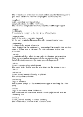 The complaisance of the new assistant made it easy for the managers to
give him a lot of work without worrying that he may complain.
compliant
(adj.) complying; obeying; yielding
Compliant actions should be reinforced.
The slave was compliant with every order to avoid being whipped.
comport
(v.) fitting in
It was easy to comport to the new group of employees.
comprehensive
(adj.) all-inclusive; complete; thorough
It's the only health facility around to offer comprehensive care.
compromise
(v.) to settle by mutual adjustment
Labor leaders and the automakers compromised by agreeing to a starting
wage of $16 an hour in exchange for concessions on health-care
premiums.
concede
(v.) to acknowledge; admit; to surrender; to abandon one's position
After much wrangling, the conceded that the minister had a point.
Satisfied with the recount, the mayor conceded graciously.
conceit
(n.) an exaggerated personal opinion
The man's belief that he was the best player on the team was pure
conceit.
conciliation
(n.) an attempt to make friendly or placate
The attempt at conciliation
conciliatory
(adj.) to reconcile
The diplomat sought to take a conciliatory approach to keep the talks
going.
concise
(adj.) in few words; brief; condensed
The concise instructions were printed on two pages rather than the
customary five.
conclave
(n.) any private meeting or closed assembly
The conclave was to meet in the executive suite.
 