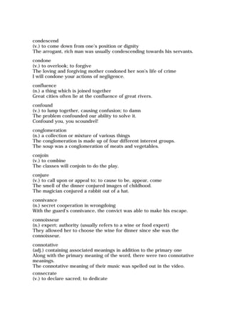 condescend
(v.) to come down from one's position or dignity
The arrogant, rich man was usually condescending towards his servants.
condone
(v.) to overlook; to forgive
The loving and forgiving mother condoned her son's life of crime
I will condone your actions of negligence.
confluence
(n.) a thing which is joined together
Great cities often lie at the confluence of great rivers.
confound
(v.) to lump together, causing confusion; to damn
The problem confounded our ability to solve it.
Confound you, you scoundrel!
conglomeration
(n.) a collection or mixture of various things
The conglomeration is made up of four different interest groups.
The soup was a conglomeration of meats and vegetables.
conjoin
(v.) to combine
The classes will conjoin to do the play.
conjure
(v.) to call upon or appeal to; to cause to be, appear, come
The smell of the dinner conjured images of childhood.
The magician conjured a rabbit out of a hat.
connivance
(n.) secret cooperation in wrongdoing
With the guard's connivance, the convict was able to make his escape.
connoisseur
(n.) expert; authority (usually refers to a wine or food expert)
They allowed her to choose the wine for dinner since she was the
connoisseur.
connotative
(adj.) containing associated meanings in addition to the primary one
Along with the primary meaning of the word, there were two connotative
meanings.
The connotative meaning of their music was spelled out in the video.
consecrate
(v.) to declare sacred; to dedicate
 
