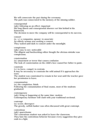 We will consecrate the pact during the ceremony.
The park was consecrated to the memory of the missing soldier.
consequential
(adj.) following as an effect; important
His long illness and consequential absence set him behind in his
homework.
The decision to move the company will be consequential to its success.
consort
(n.; v.) a companion, spouse; to associate
An elderly woman was seeking a consort.
They waited until dark to consort under the moonlight.
conspicuous
(adj.) easy to see; noticeable
The diligent and hardworking editor thought the obvious mistake was
conspicuous.
consternation
(n.) amazement or terror that causes confusion
The look of consternation on the child's face caused her father to panic.
constrain
(v.) to force, compel; to restrain
It may be necessary to constrain the wild animal if it approaches the
town.
The student was constrained to remain in her seat until the teacher gave
her permission to leave.
consummation
(n.) the completion; finish
Following the consummation of final exams, most of the students
graduated.
contemporary
(adj.) living or happening at the same time; modern
Contemporary furniture will clash with your traditional sectional.
contempt
(n.) scorn; disrespect
The greedy, selfish banker was often discussed with great contempt.
contentious
(adj.) quarrelsome
The contentious student was asked to leave the classroom.
They hate his contentious behavior because every suggestion they give
ends in a fight.
 