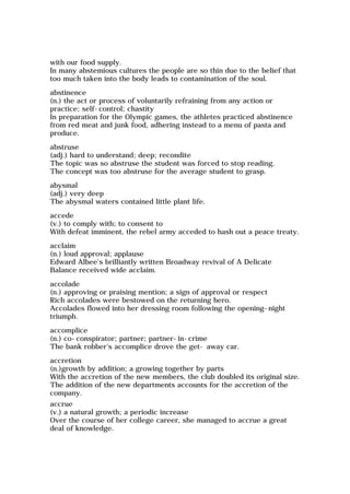 with our food supply.
In many abstemious cultures the people are so thin due to the belief that
too much taken into the body leads to contamination of the soul.
abstinence
(n.) the act or process of voluntarily refraining from any action or
practice; self-control; chastity
In preparation for the Olympic games, the athletes practiced abstinence
from red meat and junk food, adhering instead to a menu of pasta and
produce.
abstruse
(adj.) hard to understand; deep; recondite
The topic was so abstruse the student was forced to stop reading.
The concept was too abstruse for the average student to grasp.
abysmal
(adj.) very deep
The abysmal waters contained little plant life.
accede
(v.) to comply with; to consent to
With defeat imminent, the rebel army acceded to hash out a peace treaty.
acclaim
(n.) loud approval; applause
Edward Albee's brilliantly written Broadway revival of A Delicate
Balance received wide acclaim.
accolade
(n.) approving or praising mention; a sign of approval or respect
Rich accolades were bestowed on the returning hero.
Accolades flowed into her dressing room following the opening-night
triumph.
accomplice
(n.) co-conspirator; partner; partner-in-crime
The bank robber's accomplice drove the get- away car.
accretion
(n.)growth by addition; a growing together by parts
With the accretion of the new members, the club doubled its original size.
The addition of the new departments accounts for the accretion of the
company.
accrue
(v.) a natural growth; a periodic increase
Over the course of her college career, she managed to accrue a great
deal of knowledge.
 
