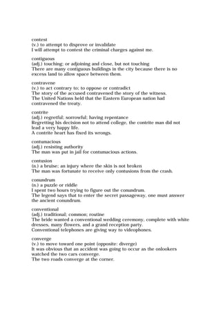 contest
(v.) to attempt to disprove or invalidate
I will attempt to contest the criminal charges against me.
contiguous
(adj.) touching; or adjoining and close, but not touching
There are many contiguous buildings in the city because there is no
excess land to allow space between them.
contravene
(v.) to act contrary to; to oppose or contradict
The story of the accused contravened the story of the witness.
The United Nations held that the Eastern European nation had
contravened the treaty.
contrite
(adj.) regretful; sorrowful; having repentance
Regretting his decision not to attend college, the contrite man did not
lead a very happy life.
A contrite heart has fixed its wrongs.
contumacious
(adj.) resisting authority
The man was put in jail for contumacious actions.
contusion
(n.) a bruise; an injury where the skin is not broken
The man was fortunate to receive only contusions from the crash.
conundrum
(n.) a puzzle or riddle
I spent two hours trying to figure out the conundrum.
The legend says that to enter the secret passageway, one must answer
the ancient conundrum.
conventional
(adj.) traditional; common; routine
The bride wanted a conventional wedding ceremony, complete with white
dresses, many flowers, and a grand reception party.
Conventional telephones are giving way to videophones.
converge
(v.) to move toward one point (opposite: diverge)
It was obvious that an accident was going to occur as the onlookers
watched the two cars converge.
The two roads converge at the corner.
 