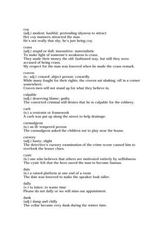 coy
(adj.) modest; bashful; pretending shyness to attract
Her coy manners attracted the man.
He's not really that shy, he's just being coy.
crass
(adj.) stupid or dull; insensitive; materialistic
To make light of someone's weakness is crass.
They made their money the old-fashioned way, but still they were
accused of being crass.
My respect for the man was lowered when he made the crass remark.
craven
(n.; adj.) coward; abject person; cowardly
While many fought for their rights, the craven sat shaking, off in a corner
somewhere.
Craven men will not stand up for what they believe in.
culpable
(adj.) deserving blame; guilty
The convicted criminal still denies that he is culpable for the robbery.
curb
(n.) a restraint or framework
A curb was put up along the street to help drainage.
curmudgeon
(n.) an ill-tempered person
The curmudgeon asked the children not to play near the house.
cursory
(adj.) hasty; slight
The detective's cursory examination of the crime scene caused him to
overlook the lesser clues.
cynic
(n.) one who believes that others are motivated entirely by selfishness.
The cynic felt that the hero saved the man to become famous.
dais
(n.) a raised platform at one end of a room
The dais was lowered to make the speaker look taller.
dally
(v.) to loiter; to waste time
Please do not dally or we will miss our appointment.
dank
(adj.) damp and chilly
The cellar became very dank during the winter time.
 
