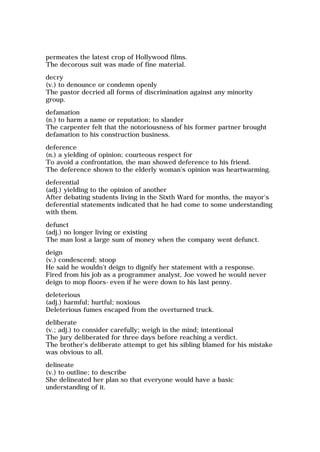 permeates the latest crop of Hollywood films.
The decorous suit was made of fine material.
decry
(v.) to denounce or condemn openly
The pastor decried all forms of discrimination against any minority
group.
defamation
(n.) to harm a name or reputation; to slander
The carpenter felt that the notoriousness of his former partner brought
defamation to his construction business.
deference
(n.) a yielding of opinion; courteous respect for
To avoid a confrontation, the man showed deference to his friend.
The deference shown to the elderly woman's opinion was heartwarming.
deferential
(adj.) yielding to the opinion of another
After debating students living in the Sixth Ward for months, the mayor's
deferential statements indicated that he had come to some understanding
with them.
defunct
(adj.) no longer living or existing
The man lost a large sum of money when the company went defunct.
deign
(v.) condescend; stoop
He said he wouldn't deign to dignify her statement with a response.
Fired from his job as a programmer analyst, Joe vowed he would never
deign to mop floors-even if he were down to his last penny.
deleterious
(adj.) harmful; hurtful; noxious
Deleterious fumes escaped from the overturned truck.
deliberate
(v.; adj.) to consider carefully; weigh in the mind; intentional
The jury deliberated for three days before reaching a verdict.
The brother's deliberate attempt to get his sibling blamed for his mistake
was obvious to all.
delineate
(v.) to outline; to describe
She delineated her plan so that everyone would have a basic
understanding of it.
 