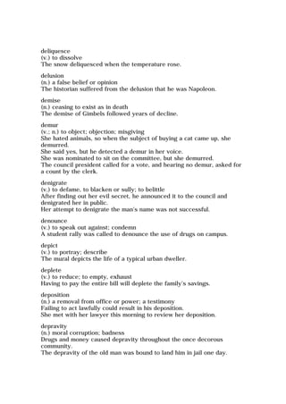 deliquesce
(v.) to dissolve
The snow deliquesced when the temperature rose.
delusion
(n.) a false belief or opinion
The historian suffered from the delusion that he was Napoleon.
demise
(n.) ceasing to exist as in death
The demise of Gimbels followed years of decline.
demur
(v.; n.) to object; objection; misgiving
She hated animals, so when the subject of buying a cat came up, she
demurred.
She said yes, but he detected a demur in her voice.
She was nominated to sit on the committee, but she demurred.
The council president called for a vote, and hearing no demur, asked for
a count by the clerk.
denigrate
(v.) to defame, to blacken or sully; to belittle
After finding out her evil secret, he announced it to the council and
denigrated her in public.
Her attempt to denigrate the man's name was not successful.
denounce
(v.) to speak out against; condemn
A student rally was called to denounce the use of drugs on campus.
depict
(v.) to portray; describe
The mural depicts the life of a typical urban dweller.
deplete
(v.) to reduce; to empty, exhaust
Having to pay the entire bill will deplete the family's savings.
deposition
(n.) a removal from office or power; a testimony
Failing to act lawfully could result in his deposition.
She met with her lawyer this morning to review her deposition.
depravity
(n.) moral corruption; badness
Drugs and money caused depravity throughout the once decorous
community.
The depravity of the old man was bound to land him in jail one day.
 
