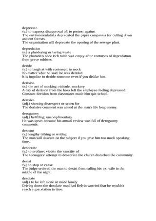 deprecate
(v.) to express disapproval of; to protest against
The environmentalists deprecated the paper companies for cutting down
ancient forests.
The organization will deprecate the opening of the sewage plant.
depredation
(n.) a plundering or laying waste
The pharaoh's once rich tomb was empty after centuries of depredation
from grave robbers.
deride
(v.) to laugh at with contempt; to mock
No matter what he said, he was derided.
It is impolite to deride someone even if you dislike him.
derision
(n.) the act of mocking; ridicule, mockery
A day of derision from the boss left the employee feeling depressed.
Constant derision from classmates made him quit school.
derisive
(adj.) showing disrespect or scorn for
The derisive comment was aimed at the man's life long enemy.
derogatory
(adj.) belittling; uncomplimentary
He was upset because his annual review was full of derogatory
comments.
descant
(v.) lengthy talking or writing
The man will descant on the subject if you give him too much speaking
time.
desecrate
(v.) to profane; violate the sanctity of
The teenagers' attempt to desecrate the church disturbed the community.
desist
(v.) to stop or cease
The judge ordered the man to desist from calling his ex-wife in the
middle of the night.
desolate
(adj.) to be left alone or made lonely
Driving down the desolate road had Kelvin worried that he wouldn't
reach a gas station in time.
 