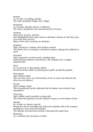 despoil
(v.) to take everything; plunder
The Huns despoiled village after village.
despotism
(n.) tyranny; absolute power or influence
The ruler's despotism went uncontested for 30 years.
destitute
(adj.) poor; poverty-stricken
One Bangladeshi bank makes loans to destitute citizens so that they may
overcome their poverty.
Many of the city's sections are destitute.
desultory
(adj.) moving in a random, directionless manner
The thefts were occurring in a desultory manner making them difficult to
track.
detached
(adj.) separated; not interested; standing alone
Detached from modern conveniences, the islanders live a simple,
unhurried life.
deter
(v.) to prevent; to discourage; hinder
He deterred the rabbits by putting down garlic around the garden.
determinate
(adj.) distinct limits
The new laws were very determinate as far as what was allowed and
what was not allowed.
devoid
(adj.) lacking; empty
The interplanetary probe indicated that the planet was devoid of any
atmosphere.
dexterous
(adj.) skillful, quick mentally or physically
The dexterous gymnast was the epitome of grace on the balance beam.
diatribe
(n.) a bitter or abusive speech
During the divorce hearings she delivered a diatribe full of the emotion
pushing her away from her husband.
The diatribe was directed towards a disrespectful supervisor.
dichotomy
(n.) a division into two parts or kinds
 