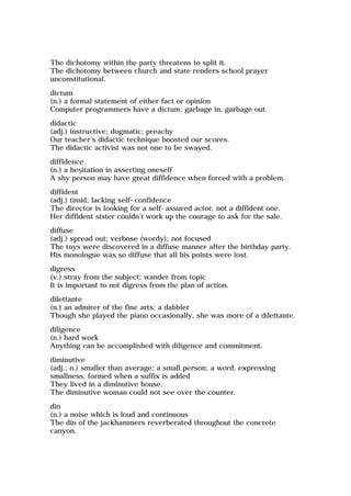 The dichotomy within the party threatens to split it.
The dichotomy between church and state renders school prayer
unconstitutional.
dictum
(n.) a formal statement of either fact or opinion
Computer programmers have a dictum: garbage in, garbage out.
didactic
(adj.) instructive; dogmatic; preachy
Our teacher's didactic technique boosted our scores.
The didactic activist was not one to be swayed.
diffidence
(n.) a hesitation in asserting oneself
A shy person may have great diffidence when forced with a problem.
diffident
(adj.) timid; lacking self-confidence
The director is looking for a self-assured actor, not a diffident one.
Her diffident sister couldn't work up the courage to ask for the sale.
diffuse
(adj.) spread out; verbose (wordy); not focused
The toys were discovered in a diffuse manner after the birthday party.
His monologue was so diffuse that all his points were lost.
digress
(v.) stray from the subject; wander from topic
It is important to not digress from the plan of action.
dilettante
(n.) an admirer of the fine arts; a dabbler
Though she played the piano occasionally, she was more of a dilettante.
diligence
(n.) hard work
Anything can be accomplished with diligence and commitment.
diminutive
(adj.; n.) smaller than average; a small person; a word, expressing
smallness, formed when a suffix is added
They lived in a diminutive house.
The diminutive woman could not see over the counter.
din
(n.) a noise which is loud and continuous
The din of the jackhammers reverberated throughout the concrete
canyon.
 