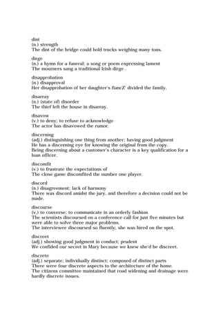 dint
(n.) strength
The dint of the bridge could hold trucks weighing many tons.
dirge
(n.) a hymn for a funeral; a song or poem expressing lament
The mourners sang a traditional Irish dirge .
disapprobation
(n.) disapproval
Her disapprobation of her daughter's fiancZ' divided the family.
disarray
(n.) (state of) disorder
The thief left the house in disarray.
disavow
(v.) to deny; to refuse to acknowledge
The actor has disavowed the rumor.
discerning
(adj.) distinguishing one thing from another; having good judgment
He has a discerning eye for knowing the original from the copy.
Being discerning about a customer's character is a key qualification for a
loan officer.
discomfit
(v.) to frustrate the expectations of
The close game discomfited the number one player.
discord
(n.) disagreement; lack of harmony
There was discord amidst the jury, and therefore a decision could not be
made.
discourse
(v.) to converse; to communicate in an orderly fashion
The scientists discoursed on a conference call for just five minutes but
were able to solve three major problems.
The interviewee discoursed so fluently, she was hired on the spot.
discreet
(adj.) showing good judgment in conduct; prudent
We confided our secret in Mary because we knew she'd be discreet.
discrete
(adj.) separate; individually distinct; composed of distinct parts
There were four discrete aspects to the architecture of the home.
The citizens committee maintained that road widening and drainage were
hardly discrete issues.
 