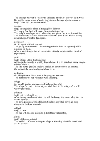 The savings were able to accrue a sizable amount of interest each year.
During his many years of collecting stamps, he was able to accrue a
large collection of valuable items.
acerbic
(adj.) tasting sour; harsh in language or temper
Too much Bay Leaf will make the eggplant acerbic.
The baby's mouth puckered when she was given the acerbic medicine.
The columnist's acerbic comments about the First Lady drew a strong
denunciation from the President.
acquiesce
(v.) to agree without protest
The group acquiesced to the new regulations even though they were
opposed to them.
After a hard-fought battle, the retailers finally acquiesced to the draft
regulations.
acrid
(adj.) sharp; bitter; foul smelling
Although the soup is a healthy food choice, it is so acrid not many people
choose to eat it.
The fire at the plastics factory caused an acrid odor to be emitted
throughout the surrounding neighborhood.
acrimony
(n.) sharpness or bitterness in language or manner.
The acrimony of her response was shocking.
adage
(n.) an old saying now accepted as being truthful
The adage "do unto others as you wish them to do unto you" is still
widely practiced.
adamant
(adj.) not yielding, firm
After taking an adamant stand to sell the house, the man called the real
estate agency.
The girl's parents were adamant about not allowing her to go on a
dangerous backpacking trip.
addled
(adj.) rotten
The egg will become addled if it is left unrefrigerated.
adept
(adj.) skilled; practiced
The skilled craftsman was quite adept at creating beautiful vases and
candleholders.
 