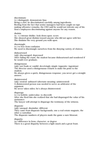 discriminate
(v.) distinguish; demonstrate bias
Being a chef, he discriminated carefully among ingredients.
Reeling from the fact that senior managers had been caught on tape
making offensive remarks, the CEO said he would not tolerate any of his
firm's employees discriminating against anyone for any reason.
disdain
(n.; v.) intense dislike; look down upon; scorn
She showed great disdain toward anyone who did not agree with her.
She disdains the very ground you walk upon.
disentangle
(v.) to free from confusion
We need to disentangle ourselves from the dizzying variety of choices.
disheartened
(adj.) discouraged; depressed
After failing the exam, the student became disheartened and wondered if
he would ever graduate.
disingenuous
(adj.) not frank or candid; deceivingly simple (opposite: ingenious)
The director used a disingenuous remark to make his point to the
student.
He always gives a quick, disingenuous response; you never get a straight
answer.
disinterested
(adj.) neutral; unbiased (alternate meaning; uninterested)
A disinterested person was needed to serve as arbitrator of the
argument.
He never takes sides; he's always disinterested.
disparage
(v.) to belittle; undervalue; to discredit
After she fired him she realized that she had disparaged the value of his
assistance.
The lawyer will attempt to disparage the testimony of the witness.
disparate
(adj.) unequal; dissimilar; different
They came from disparate backgrounds, one a real estate magnate, the
other a custodian.
The disparate numbers of players made the game a sure blowout.
disparity
(n.) difference in form, character, or degree
There is a great disparity between a light snack and a great feast.
 