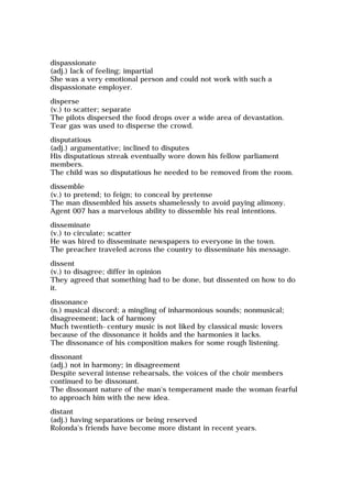 dispassionate
(adj.) lack of feeling; impartial
She was a very emotional person and could not work with such a
dispassionate employer.
disperse
(v.) to scatter; separate
The pilots dispersed the food drops over a wide area of devastation.
Tear gas was used to disperse the crowd.
disputatious
(adj.) argumentative; inclined to disputes
His disputatious streak eventually wore down his fellow parliament
members.
The child was so disputatious he needed to be removed from the room.
dissemble
(v.) to pretend; to feign; to conceal by pretense
The man dissembled his assets shamelessly to avoid paying alimony.
Agent 007 has a marvelous ability to dissemble his real intentions.
disseminate
(v.) to circulate; scatter
He was hired to disseminate newspapers to everyone in the town.
The preacher traveled across the country to disseminate his message.
dissent
(v.) to disagree; differ in opinion
They agreed that something had to be done, but dissented on how to do
it.
dissonance
(n.) musical discord; a mingling of inharmonious sounds; nonmusical;
disagreement; lack of harmony
Much twentieth-century music is not liked by classical music lovers
because of the dissonance it holds and the harmonies it lacks.
The dissonance of his composition makes for some rough listening.
dissonant
(adj.) not in harmony; in disagreement
Despite several intense rehearsals, the voices of the choir members
continued to be dissonant.
The dissonant nature of the man's temperament made the woman fearful
to approach him with the new idea.
distant
(adj.) having separations or being reserved
Rolonda's friends have become more distant in recent years.
 