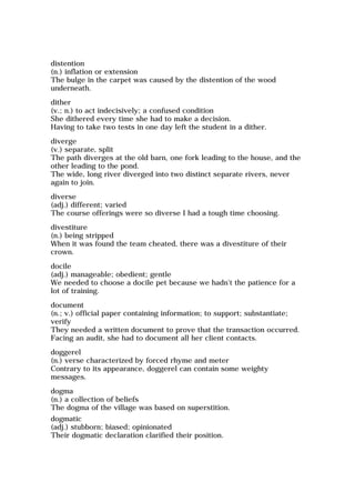 distention
(n.) inflation or extension
The bulge in the carpet was caused by the distention of the wood
underneath.
dither
(v.; n.) to act indecisively; a confused condition
She dithered every time she had to make a decision.
Having to take two tests in one day left the student in a dither.
diverge
(v.) separate, split
The path diverges at the old barn, one fork leading to the house, and the
other leading to the pond.
The wide, long river diverged into two distinct separate rivers, never
again to join.
diverse
(adj.) different; varied
The course offerings were so diverse I had a tough time choosing.
divestiture
(n.) being stripped
When it was found the team cheated, there was a divestiture of their
crown.
docile
(adj.) manageable; obedient; gentle
We needed to choose a docile pet because we hadn't the patience for a
lot of training.
document
(n.; v.) official paper containing information; to support; substantiate;
verify
They needed a written document to prove that the transaction occurred.
Facing an audit, she had to document all her client contacts.
doggerel
(n.) verse characterized by forced rhyme and meter
Contrary to its appearance, doggerel can contain some weighty
messages.
dogma
(n.) a collection of beliefs
The dogma of the village was based on superstition.
dogmatic
(adj.) stubborn; biased; opinionated
Their dogmatic declaration clarified their position.
 