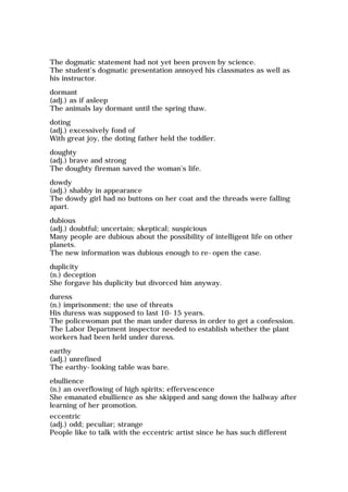 The dogmatic statement had not yet been proven by science.
The student's dogmatic presentation annoyed his classmates as well as
his instructor.
dormant
(adj.) as if asleep
The animals lay dormant until the spring thaw.
doting
(adj.) excessively fond of
With great joy, the doting father held the toddler.
doughty
(adj.) brave and strong
The doughty fireman saved the woman's life.
dowdy
(adj.) shabby in appearance
The dowdy girl had no buttons on her coat and the threads were falling
apart.
dubious
(adj.) doubtful; uncertain; skeptical; suspicious
Many people are dubious about the possibility of intelligent life on other
planets.
The new information was dubious enough to re-open the case.
duplicity
(n.) deception
She forgave his duplicity but divorced him anyway.
duress
(n.) imprisonment; the use of threats
His duress was supposed to last 10-15 years.
The policewoman put the man under duress in order to get a confession.
The Labor Department inspector needed to establish whether the plant
workers had been held under duress.
earthy
(adj.) unrefined
The earthy-looking table was bare.
ebullience
(n.) an overflowing of high spirits; effervescence
She emanated ebullience as she skipped and sang down the hallway after
learning of her promotion.
eccentric
(adj.) odd; peculiar; strange
People like to talk with the eccentric artist since he has such different
 