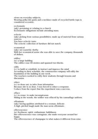 views on everyday subjects.
Wearing polka dot pants and a necklace made of recycled bottle tops is
considered eccentric.
ecclesiastic
(adj.) pertaining or relating to a church
Ecclesiastic obligations include attending mass.
eclectic
(adj.) picking from various possibilities; made up of material from various
sources
You have eclectic taste.
The eclectic collection of furniture did not match.
economical
(adj.) not wasteful; thrifty
With her economical sense she was able to save the company thousands
of dollars.
edifice
(n.) a large building
The edifice rose 20 stories and spanned two blocks.
edify
(v.) to build or establish; to instruct and improve the mind
According to their schedule, the construction company will edify the
foundation of the building in one week.
The teachers worked to edify their students through lessons and
discussion.
educe
(v.) to draw out; to infer from information
Because she is so dour, I was forced to educe a response.
I educe from the report that the experiment was a success.
efface
(v.) to erase; to make inconspicuous
Hiding in the woods, the soldier was effaced by his camouflage uniform.
effeminate
(adj.) having qualities attributed to a woman; delicate
A high-pitched laugh made the man seem effeminate.
effervescence
(n.) liveliness; spirit; enthusiasm; bubbliness
Her effervescence was contagious; she made everyone around her
happy.
The effervescence of champagne is what makes it different from wine.
 